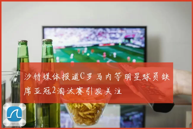 沙特媒体报道C罗马内等明星球员缺席亚冠2淘汰赛引发关注