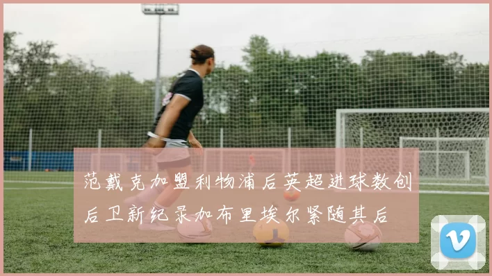 范戴克加盟利物浦后英超进球数创后卫新纪录加布里埃尔紧随其后