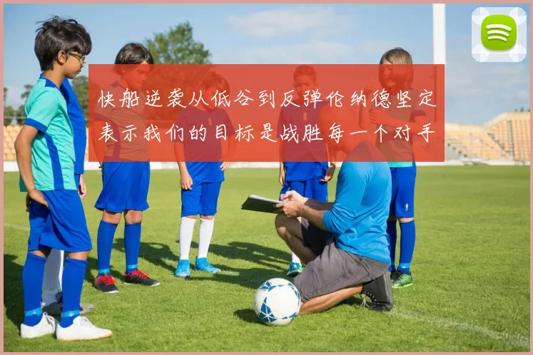 快船逆袭从低谷到反弹伦纳德坚定表示我们的目标是战胜每一个对手