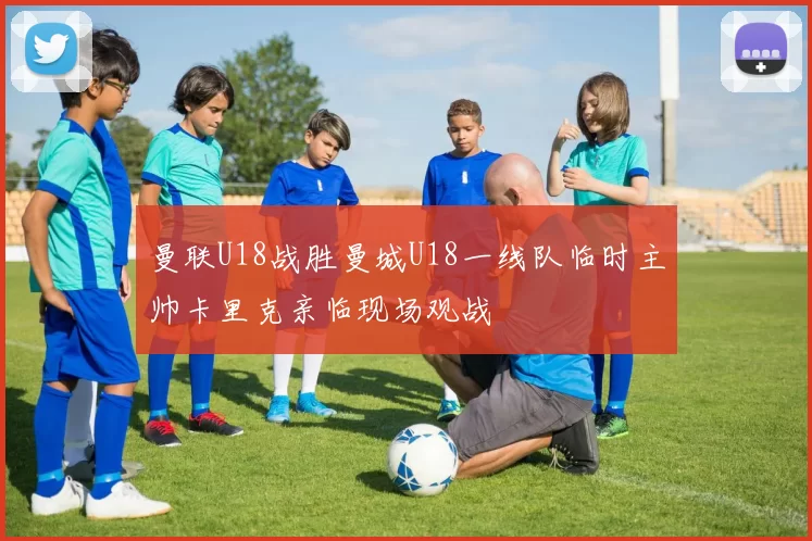 曼联U18战胜曼城U18一线队临时主帅卡里克亲临现场观战
