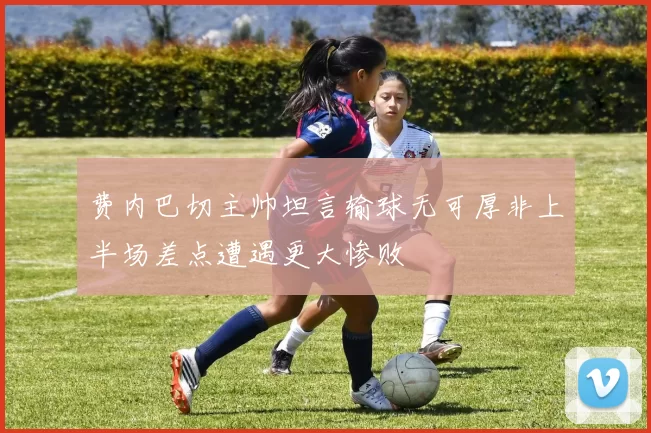 费内巴切主帅坦言输球无可厚非上半场差点遭遇更大惨败