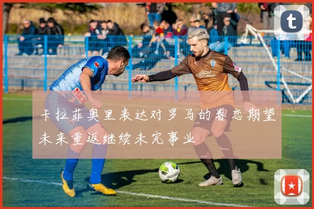 卡拉菲奥里表达对罗马的眷恋期望未来重返继续未完事业