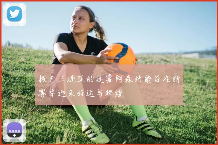 拨开三连亚的迷雾阿森纳能否在新赛季迎来好运与辉煌