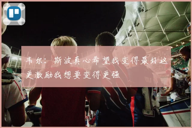 韦尔：斯波真心希望我变得最好这更激励我想要变得更强
