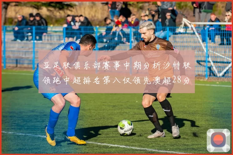 亚足联俱乐部赛事中期分析沙特联领跑中超排名第八仅领先澳超28分