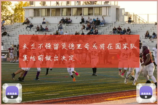 米兰不强留莫德里奇或将在国家队集结前做出决定