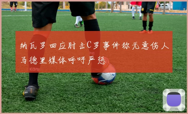 纳瓦罗回应肘击C罗事件称无意伤人马德里媒体呼吁严惩