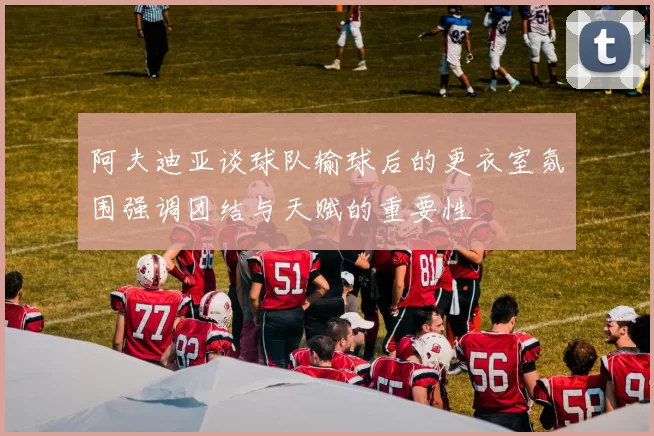 阿夫迪亚谈球队输球后的更衣室氛围强调团结与天赋的重要性