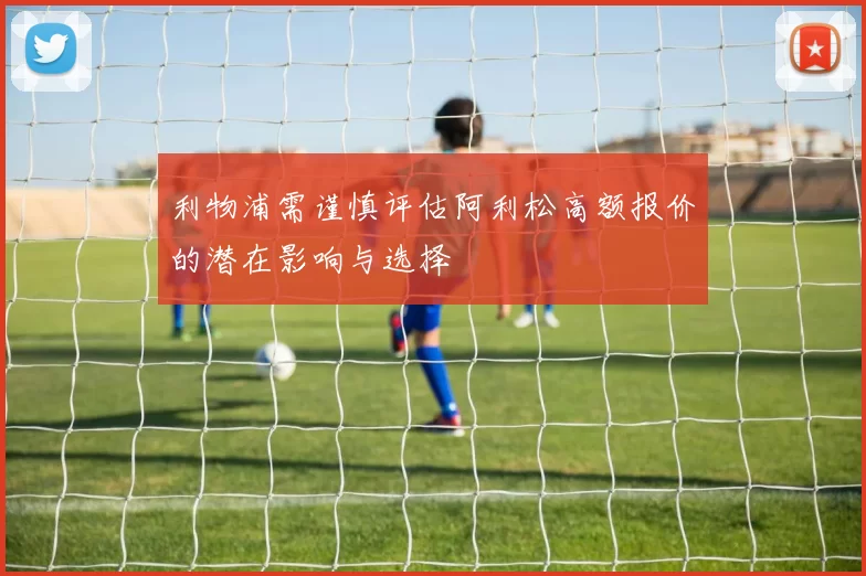 利物浦需谨慎评估阿利松高额报价的潜在影响与选择