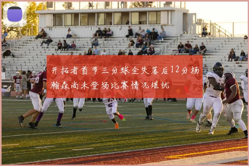 开拓者首节三分球全失落后12分杨瀚森尚未登场比赛情况堪忧