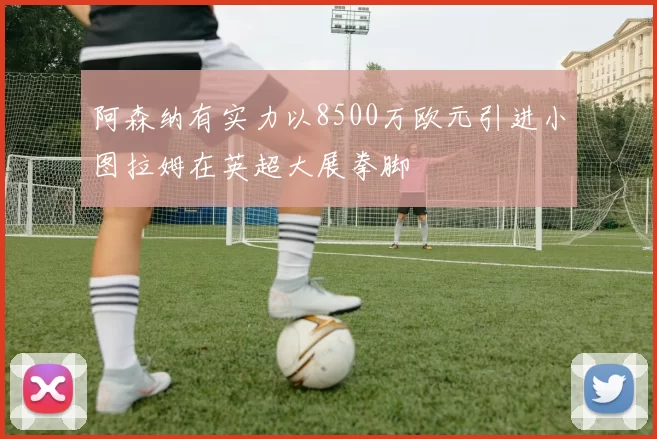 阿森纳有实力以8500万欧元引进小图拉姆在英超大展拳脚