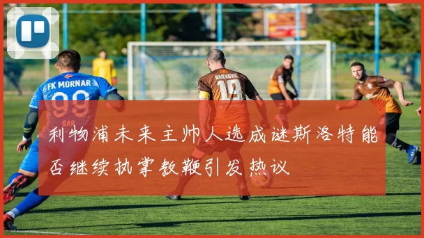 利物浦未来主帅人选成谜斯洛特能否继续执掌教鞭引发热议