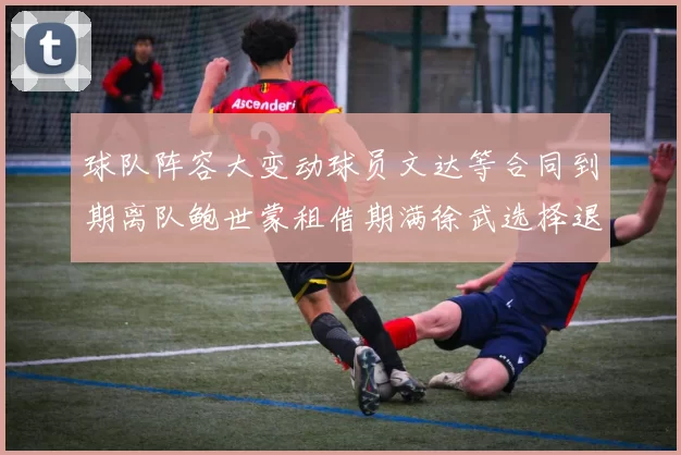 球队阵容大变动球员文达等合同到期离队鲍世蒙租借期满徐武选择退役