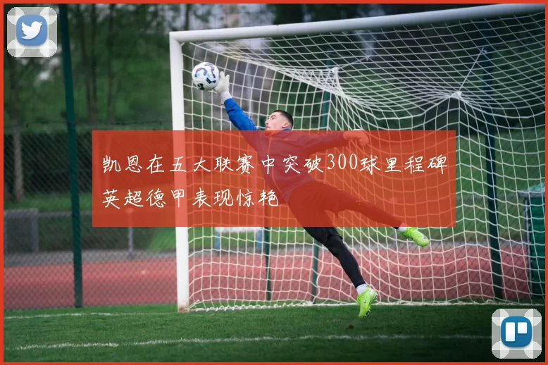 凯恩在五大联赛中突破300球里程碑英超德甲表现惊艳