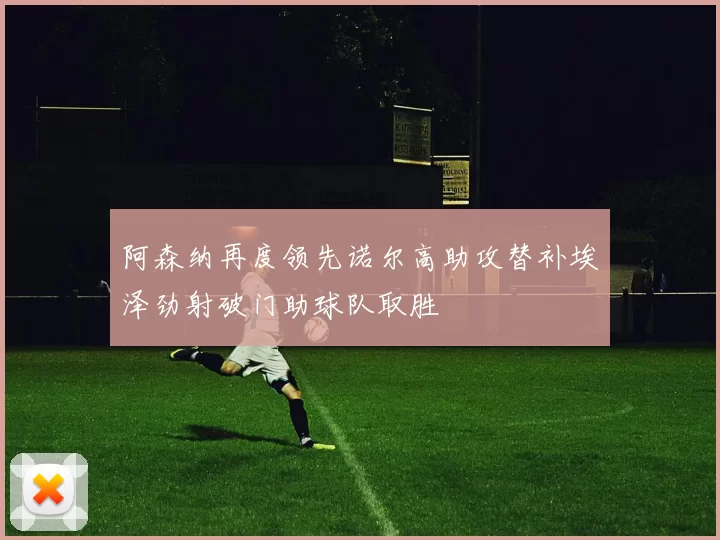 阿森纳再度领先诺尔高助攻替补埃泽劲射破门助球队取胜
