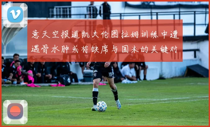 意天空报道凯夫伦图拉姆训练中遭遇骨水肿或将缺席与国米的关键对决