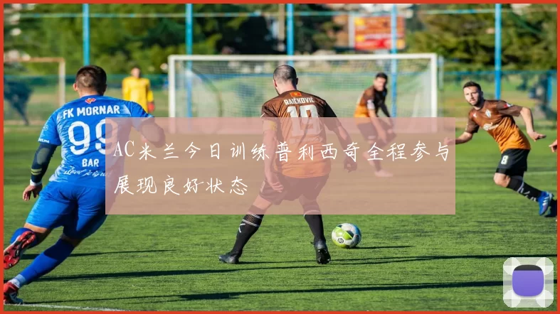 AC米兰今日训练普利西奇全程参与展现良好状态