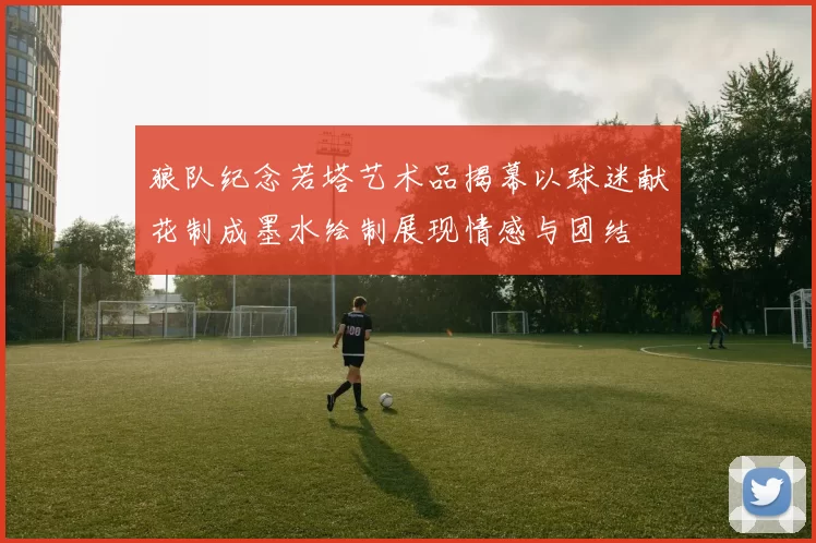 狼队纪念若塔艺术品揭幕以球迷献花制成墨水绘制展现情感与团结