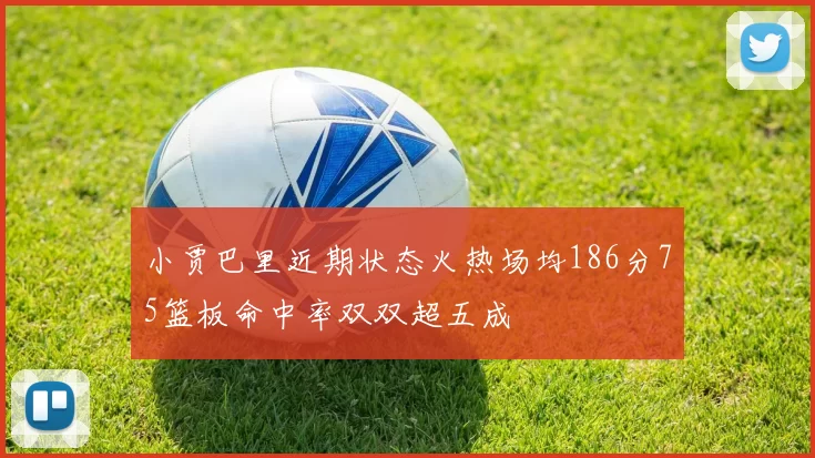 小贾巴里近期状态火热场均186分75篮板命中率双双超五成