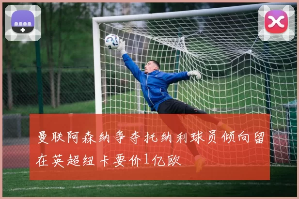 曼联阿森纳争夺托纳利球员倾向留在英超纽卡要价1亿欧