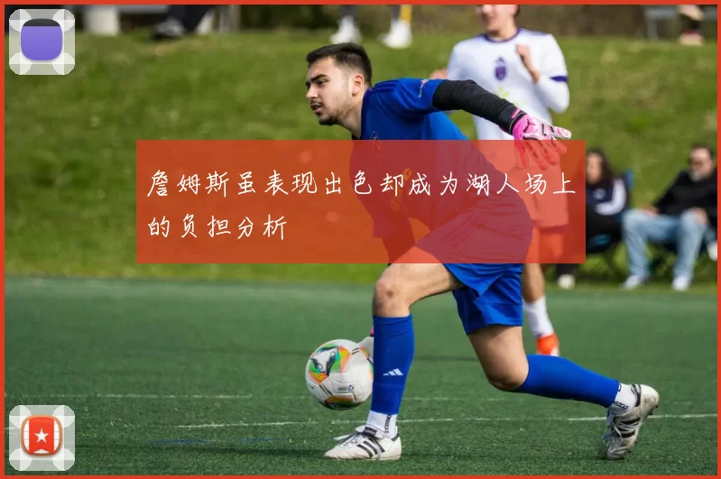 詹姆斯虽表现出色却成为湖人场上的负担分析