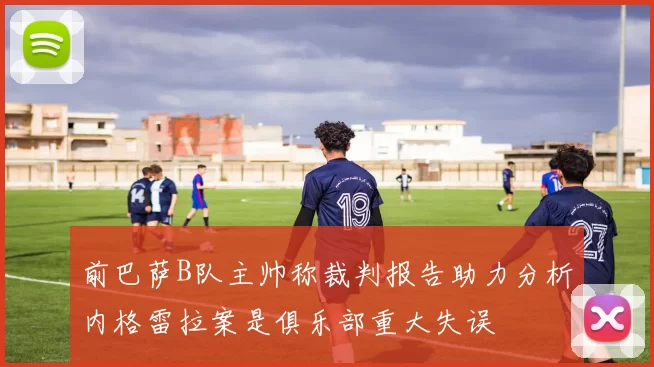 前巴萨B队主帅称裁判报告助力分析内格雷拉案是俱乐部重大失误