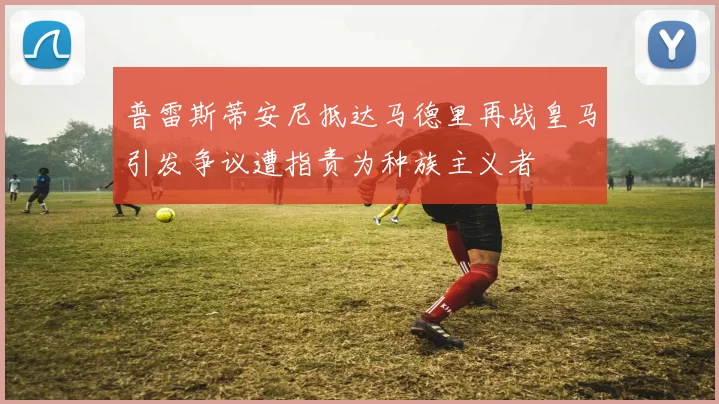 普雷斯蒂安尼抵达马德里再战皇马引发争议遭指责为种族主义者